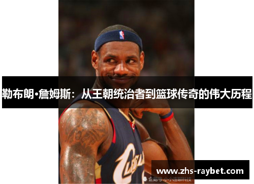 勒布朗·詹姆斯：从王朝统治者到篮球传奇的伟大历程